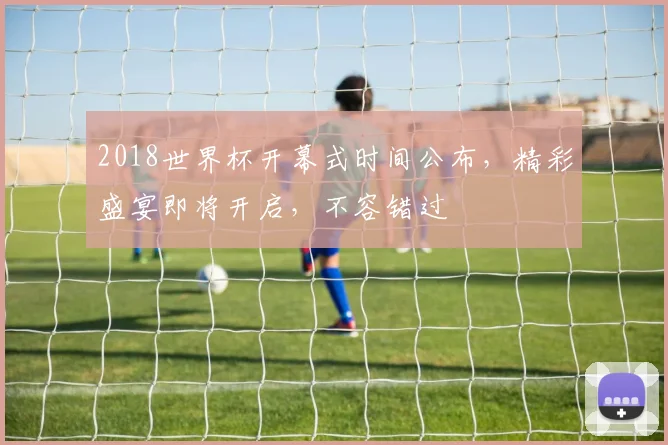 2018世界杯开幕式时间公布，精彩盛宴即将开启，不容错过
