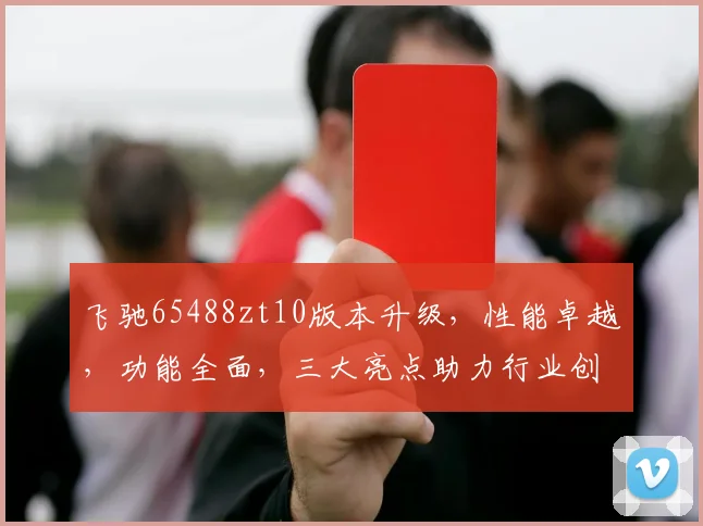 飞驰65488zt10版本升级，性能卓越，功能全面，三大亮点助力行业创新，不容错过