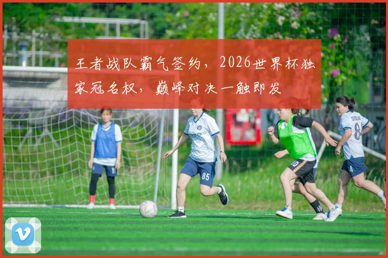 王者战队霸气签约，2026世界杯独家冠名权，巅峰对决一触即发