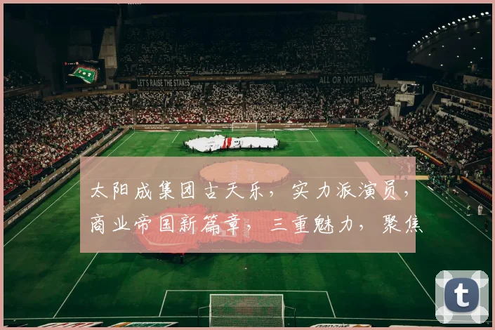 太阳成集团古天乐，实力派演员，商业帝国新篇章，三重魅力，聚焦关注