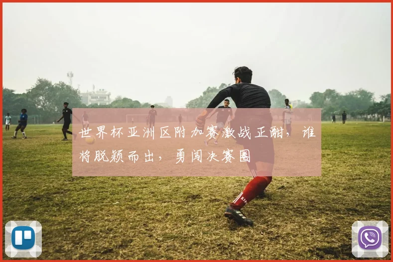 世界杯亚洲区附加赛激战正酣，谁将脱颖而出，勇闯决赛圈